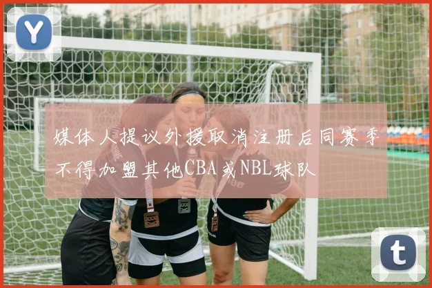 媒体人提议外援取消注册后同赛季不得加盟其他CBA或NBL球队