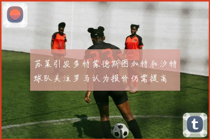 苏莱引发多特蒙德斯图加特和沙特球队关注罗马认为报价仍需提高