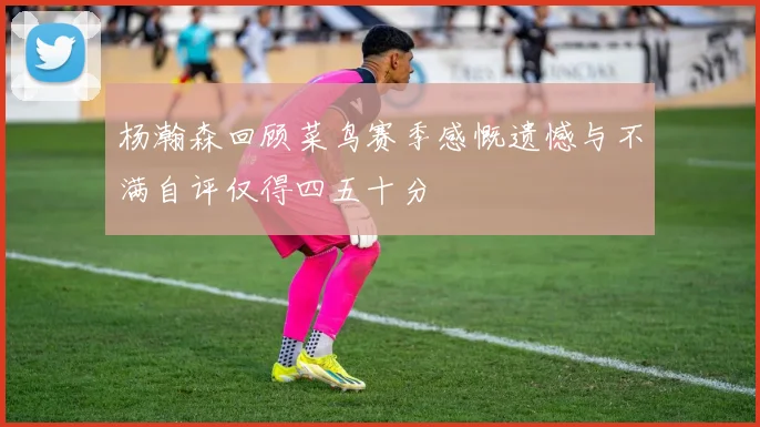 杨瀚森回顾菜鸟赛季感慨遗憾与不满自评仅得四五十分