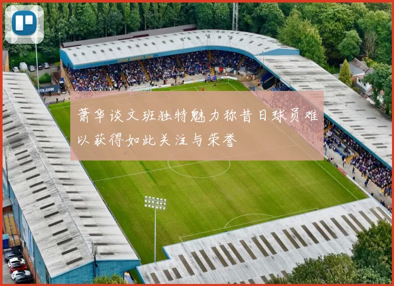 萧华谈文班独特魅力称昔日球员难以获得如此关注与荣誉