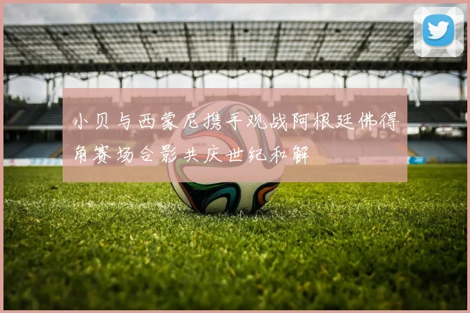 小贝与西蒙尼携手观战阿根廷佛得角赛场合影共庆世纪和解