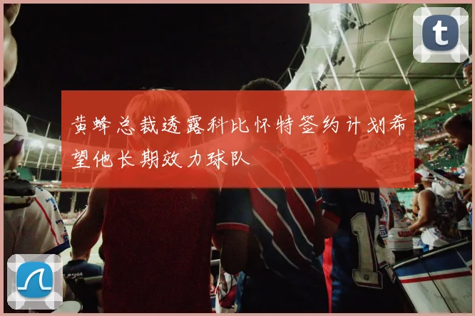 黄蜂总裁透露科比怀特签约计划希望他长期效力球队