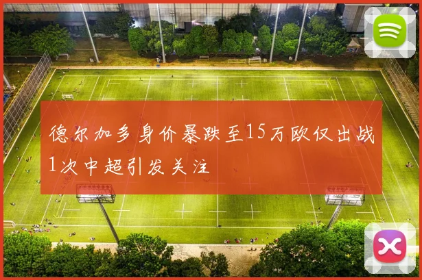 德尔加多身价暴跌至15万欧仅出战1次中超引发关注
