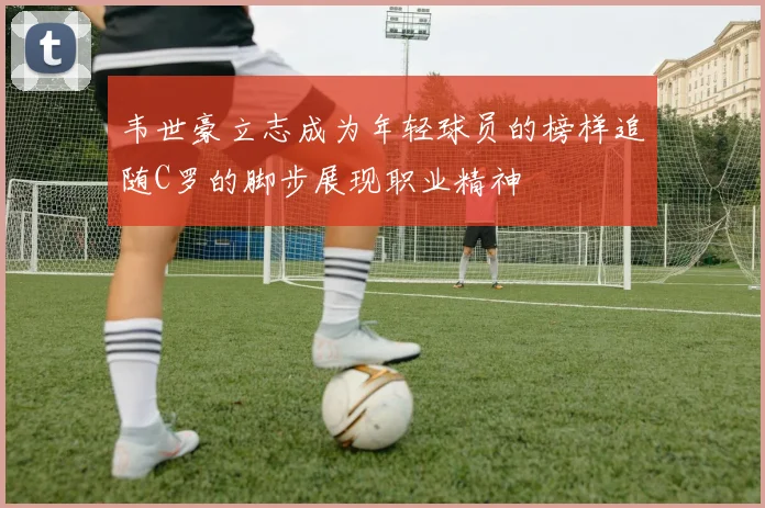 韦世豪立志成为年轻球员的榜样追随C罗的脚步展现职业精神