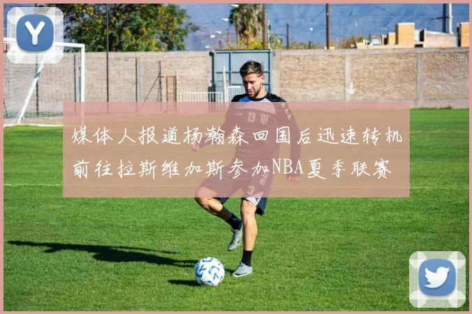 媒体人报道杨瀚森回国后迅速转机前往拉斯维加斯参加NBA夏季联赛
