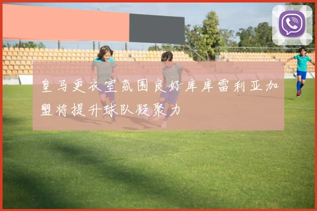 皇马更衣室氛围良好库库雷利亚加盟将提升球队凝聚力