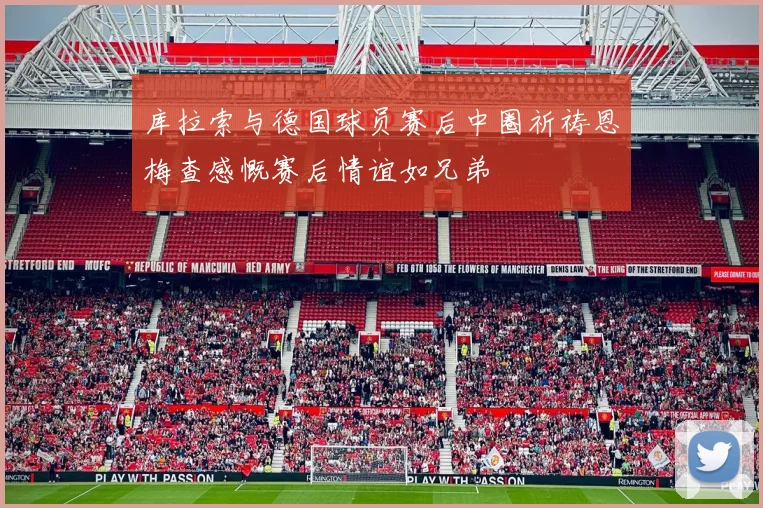 库拉索与德国球员赛后中圈祈祷恩梅查感慨赛后情谊如兄弟