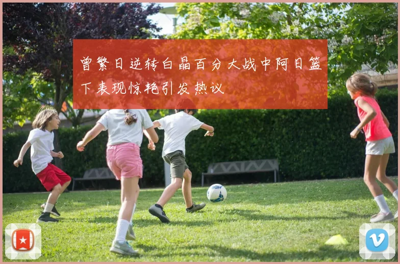 曾繁日逆转白晶百分大战中阿日篮下表现惊艳引发热议