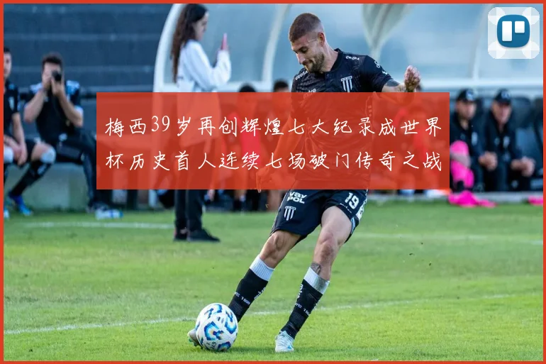 梅西39岁再创辉煌七大纪录成世界杯历史首人连续七场破门传奇之战