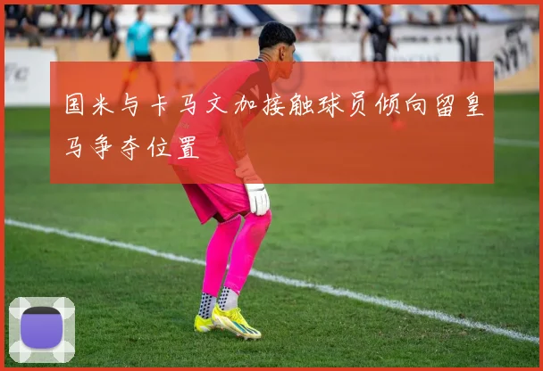 国米与卡马文加接触球员倾向留皇马争夺位置