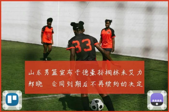 山东男篮宣布于德豪孙桐林米艾力郑晓垚合同到期后不再续约的决定