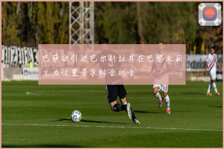 巴萨欲引进巴尔科拉其在巴黎未获主力位置寻求转会机会