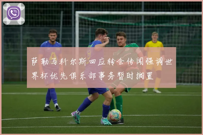 萨勒马科尔斯回应转会传闻强调世界杯优先俱乐部事务暂时搁置