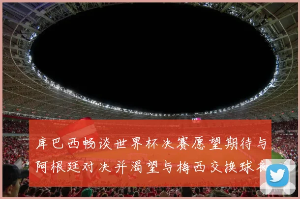 库巴西畅谈世界杯决赛愿望期待与阿根廷对决并渴望与梅西交换球衣