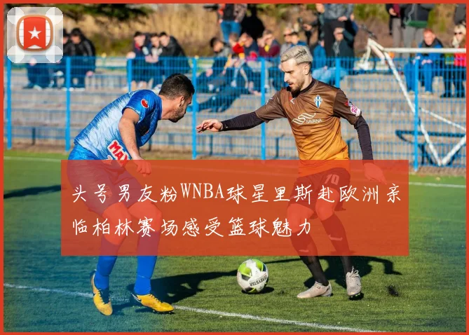 头号男友粉WNBA球星里斯赴欧洲亲临柏林赛场感受篮球魅力