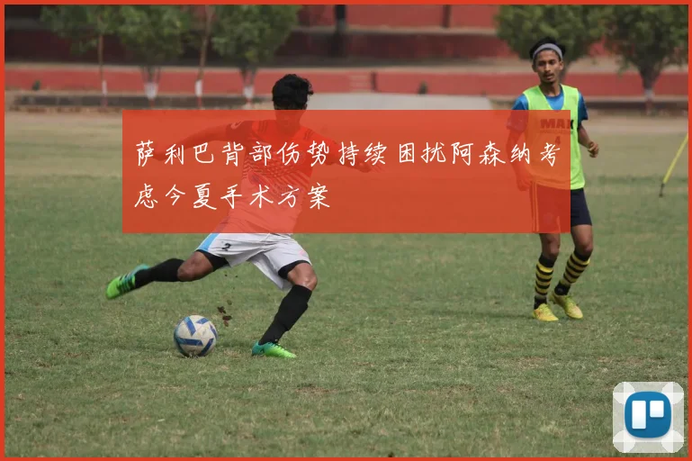 萨利巴背部伤势持续困扰阿森纳考虑今夏手术方案